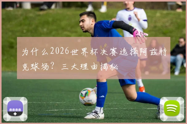 为什么2026世界杯决赛选择阿兹特克球场？三大理由揭秘