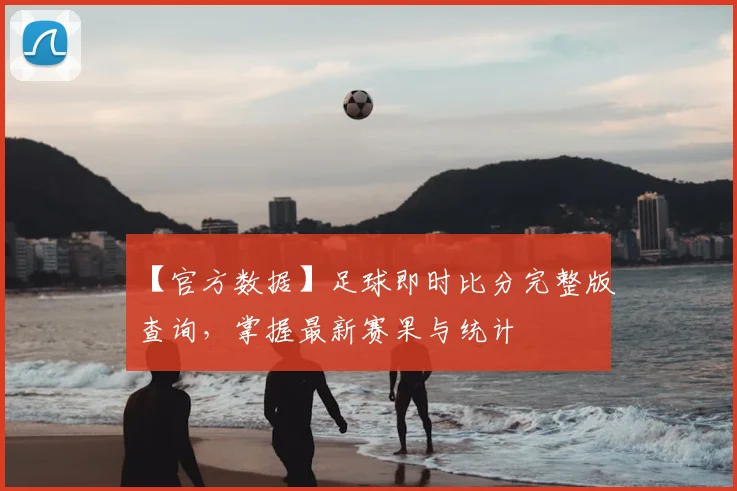 【官方数据】足球即时比分完整版查询，掌握最新赛果与统计