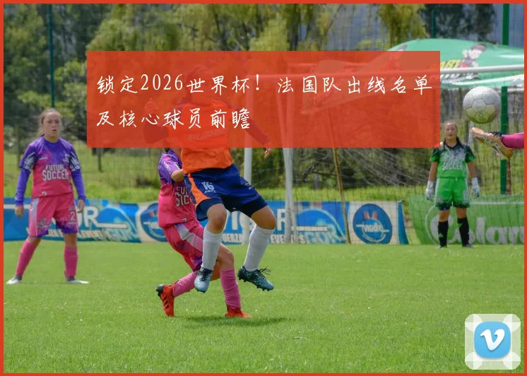 锁定2026世界杯！法国队出线名单及核心球员前瞻