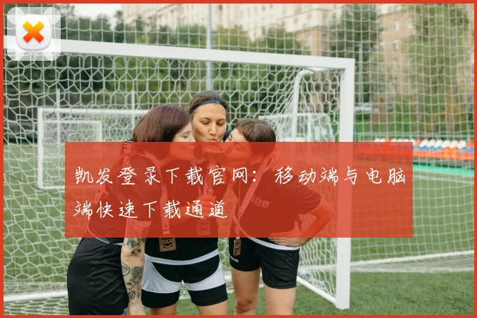 凯发登录下载官网：移动端与电脑端快速下载通道
