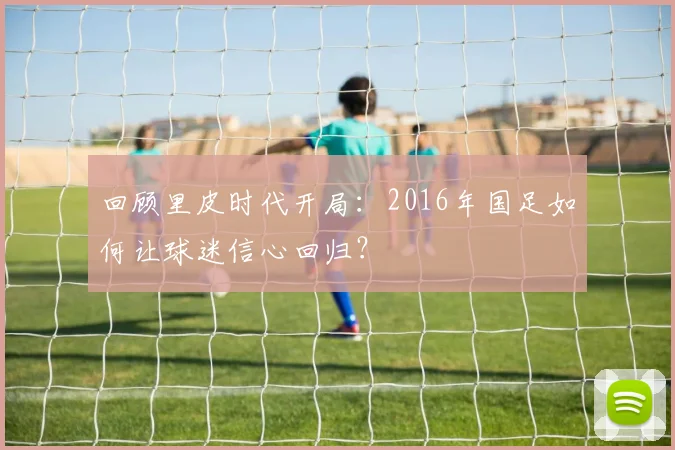 回顾里皮时代开局：2016年国足如何让球迷信心回归？